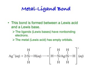 Metal-Ligand Bond!
• This bond is formed between a Lewis acid
and a Lewis base.
ØThe ligands (Lewis bases) have nonbonding
electrons.
ØThe metal (Lewis acid) has empty orbitals.
 