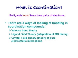 What is Coordination?!
• There are 3 ways of looking at bonding in
coordination compounds:
ØValence bond theory
ØLigand Field Theory (adaptation of MO theory)
ØCrystal Field Theory (theory of pure
electrostatic interactions
So ligands must have lone pairs of electrons.
 