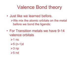 Valence Bond theory
• Just like we learned before.
ØWe mix the atomic orbitals on the metal
before we bond the ligands:
• For Transition metals we have 9-14
valence orbitals
Ø1 ns
Ø5 (n-1)d
Ø3 np
Ø5 nd
 