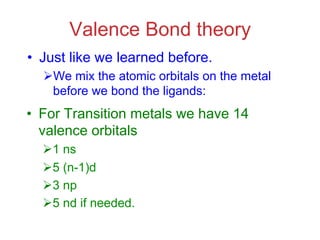 Valence Bond theory
• Just like we learned before.
ØWe mix the atomic orbitals on the metal
before we bond the ligands:
• For Transition metals we have 14
valence orbitals
Ø1 ns
Ø5 (n-1)d
Ø3 np
Ø5 nd if needed.
 