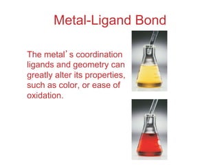 Metal-Ligand Bond
The metal’s coordination
ligands and geometry can
greatly alter its properties,
such as color, or ease of
oxidation.
 