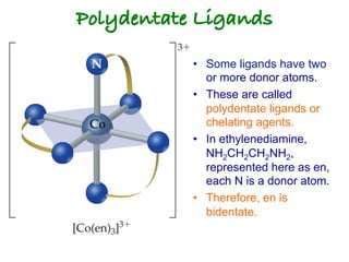 Polydentate Ligands!
• Some ligands have two
or more donor atoms.
• These are called
polydentate ligands or
chelating agents.
• In ethylenediamine,
NH2CH2CH2NH2,
represented here as en,
each N is a donor atom.
• Therefore, en is
bidentate.
 