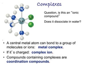 Complexes!
• A central metal atom can bond to a group of
molecules or ions: metal complex.
• If it’s charged: complex ion.
• Compounds containing complexes are
coordination compounds.
Question, is this an “ionic
compound”
Does it dissociate in water?
 