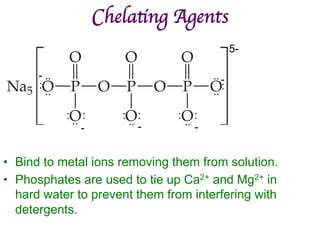 Chelating Agents	

• Bind to metal ions removing them from solution.
• Phosphates are used to tie up Ca2+ and Mg2+ in
hard water to prevent them from interfering with
detergents.
5-
-
-
-
-
- ..
..
..
..
:
:
: : : : : :
..
..
..
 