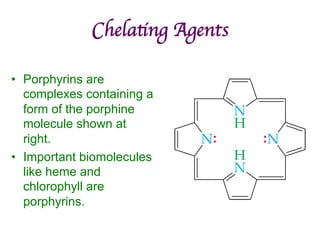 Chelating Agents	

• Porphyrins are
complexes containing a
form of the porphine
molecule shown at
right.
• Important biomolecules
like heme and
chlorophyll are
porphyrins.
 