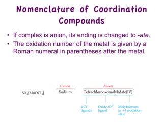 • If complex is anion, its ending is changed to -ate.
• The oxidation number of the metal is given by a
Roman numeral in parentheses after the metal.
Nomenclature of Coordination
Compounds
 