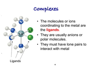 Complexes!
• The molecules or ions
coordinating to the metal are
the ligands.
• They are usually anions or
polar molecules.
• They must have lone pairs to
interact with metal
Ligands
 
