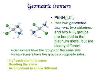 Geometric isomers	

• Pt(NH3)2Cl2
• Has two geometric
isomers, two chlorines
and two NH3 groups
are bonded to the
platinum metal, but are
clearly different.
Øcis-Isomers have like groups on the same side.
Øtrans-Isomers have like groups on opposite sides.
# of each atom the same
Bonding the same
Arrangement in space different
 