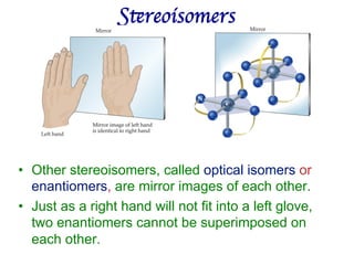 Stereoisomers	

• Other stereoisomers, called optical isomers or
enantiomers, are mirror images of each other.
• Just as a right hand will not fit into a left glove,
two enantiomers cannot be superimposed on
each other.
 