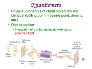 Enantiomers	

• Physical properties of chiral molecules are
identical (boiling point, freezing point, density,
etc.)
• One exception:
Øinteraction of a chiral molecule with plane-
polarized light.
 