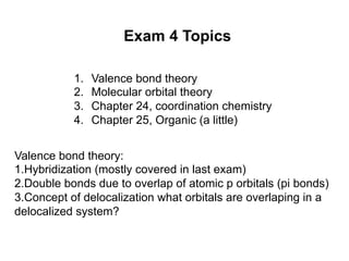 Exam 4 Topics
1. Valence bond theory
2. Molecular orbital theory
3. Chapter 24, coordination chemistry
4. Chapter 25, Organic (a little)
Valence bond theory:
1.Hybridization (mostly covered in last exam)
2.Double bonds due to overlap of atomic p orbitals (pi bonds)
3.Concept of delocalization what orbitals are overlaping in a
delocalized system?
 