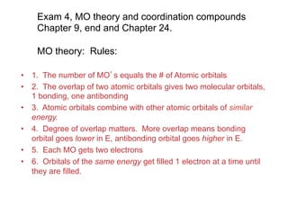 Exam 4, MO theory and coordination compounds
Chapter 9, end and Chapter 24.
MO theory: Rules:
• 1. The number of MO’s equals the # of Atomic orbitals
• 2. The overlap of two atomic orbitals gives two molecular orbitals,
1 bonding, one antibonding
• 3. Atomic orbitals combine with other atomic orbitals of similar
energy.
• 4. Degree of overlap matters. More overlap means bonding
orbital goes lower in E, antibonding orbital goes higher in E.
• 5. Each MO gets two electrons
• 6. Orbitals of the same energy get filled 1 electron at a time until
they are filled.
 