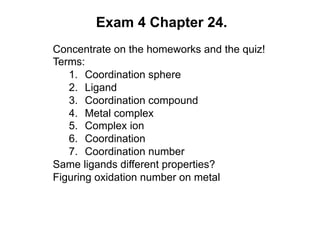 Exam 4 Chapter 24.
Concentrate on the homeworks and the quiz!
Terms:
1. Coordination sphere
2. Ligand
3. Coordination compound
4. Metal complex
5. Complex ion
6. Coordination
7. Coordination number
Same ligands different properties?
Figuring oxidation number on metal
 