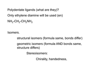 Polydentate ligands (what are they)?
Only ethylene diamine will be used (en)
NH2-CH2-CH2NH2
Isomers.
structural isomers (formula same, bonds differ)
geometric isomers (formula AND bonds same,
structure differs)
Stereoisomers:
Chirality, handedness,
 