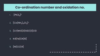 Co-ordination number and oxidation no.
1. [PtCl6]2
2. [Co(NH3)4Cl2]+
3. [Cr(NH3)3(H2O)3]Cl3
4. K4[Fe(CN)6]
5. [Ni(CO)4]
 