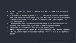 • If the complex part is anion, the name of the central metal ends with
suffix ‘ate’.
• Names of the anionic ligands end in ‘0’, names of positive ligands end
with ‘ium’ and names of neutral ligands remains as such. But exception
are there as we use aqua for H2O, ammine for NH3, carbonyl for CO
and nitrosyl for NO.
• Oxidation state for the metal in cation, anion or neutral coordination
compounds is indicated by Roman numeral in parentheses.
• The name of the complex part is written as one word.
• If the complex ion is a cation, the metal is named same as the element.
• The neutral complex molecule is named similar to that of the complex
cation.
 