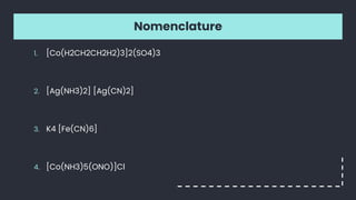 Nomenclature
1. [Co(H2CH2CH2H2)3]2(SO4)3
2. [Ag(NH3)2] [Ag(CN)2]
3. K4 [Fe(CN)6]
4. [Co(NH3)5(ONO)]Cl
 