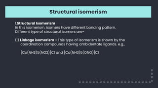 Structural isomerism
1.Structural Isomerism
In this isomerism. isomers have different bonding pattern.
Different type of structural isomers are-
(i) Linkage isomerism - This type of isomerism is shown by the
coordination compounds having ambidentate ligands. e.g.,
[Co(NH3)5(NO2)]Cl and [Co(NH3)5(ONO)]Cl
 