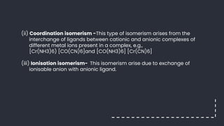 (ii) Coordination isomerism -This type of isomerism arises from the
interchange of ligands between cationic and anionic complexes of
different metal ions present in a complex, e.g.,
[Cr(NH3)6) [CO(CN)6]and [CO(NH3)6] [Cr(CN)6]
(iii) Ionisation isomerism- This isomerism arise due to exchange of
ionisable anion with anionic ligand.
 