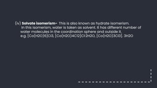 (iv) Solvate isomerism- This is also known as hydrate isomerism.
In this isomerism, water is taken as solvent. It has different number of
water molecules in the coordination sphere and outside it.
e.g. [Co(H2O)6]CI3, [Co(H2O)4C12]Cl·2H2O, [Co(H2O)3Cl3]. 3H2O
 