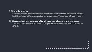 2. Stereoisomerism
Stereoisomers have the same chemical formula and chemical bonds
but they have different spatial arrangement. These are of two types :
(i) Geometrical isomers are of two types i.e., cis and trans isomers.
This isomerism is common in complexes with coordination number 4
and 6.
 