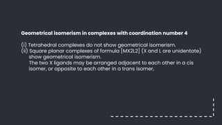 Geometrical isomerism in complexes with coordination number 4
(i) Tetrahedral complexes do not show geometrical isomerism.
(ii) Square planar complexes of formula [MX2L2] (X and L are unidentate)
show geometrical isomerism.
The two X ligands may be arranged adjacent to each other in a cis
isomer, or opposite to each other in a trans isomer,
 