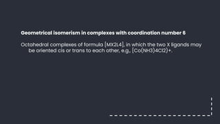 Geometrical isomerism in complexes with coordination number 6
Octahedral complexes of formula [MX2L4], in which the two X ligands may
be oriented cis or trans to each other, e.g., [Co(NH3)4Cl2)+.
 