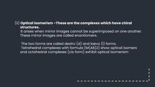 (ii) Optical isomerism -These are the complexes which have chiral
structures.
It arises when mirror images cannot be superimposed on one another.
These mirror images are called enantiomers.
The two forms are called dextro (d) and laevo (l) forms.
Tetrahedral complexes with formula [M(AB)2] show optical isomers
and octahedral complexes (cis form) exhibit optical isomerism
 