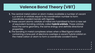 Valence Bond Theory (VBT)
1. The central metal cation or atom makes available a number of vacant
s, p and or d-orbitals equal to its coordination number to form
coordinate covalent bonds with ligands.
2. These vacant atomic orbitals of metal are hybridised to form a new set
of equivalent bonding orbitals, called hybrid orbitals. These orbitals
have the same geometry, the same energy and definite directional
properties.
3. The bonding in metal complexes arises when a filled ligand orbital
containing a lone pair of electrons overlaps a vacant hybrid orbital on
the metal cation or atom to form a coordinate covalent bond.
 