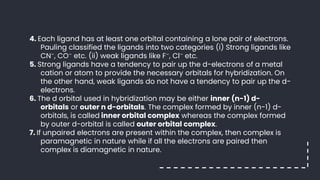 4. Each ligand has at least one orbital containing a lone pair of electrons.
Pauling classified the ligands into two categories (i) Strong ligands like
CN–, CO– etc. (ii) weak ligands like F–, Cl– etc.
5. Strong ligands have a tendency to pair up the d-electrons of a metal
cation or atom to provide the necessary orbitals for hybridization. On
the other hand, weak ligands do not have a tendency to pair up the d-
electrons.
6. The d orbital used in hybridization may be either inner (n-1) d-
orbitals or outer n d-orbitals. The complex formed by inner (n-1) d-
orbitals, is called inner orbital complex whereas the complex formed
by outer d-orbital is called outer orbital complex.
7. If unpaired electrons are present within the complex, then complex is
paramagnetic in nature while if all the electrons are paired then
complex is diamagnetic in nature.
 