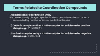 Terms Related to Coordination Compounds
1. Complex ion or Coordination Entity
It is an electrically charged species in which central metal atom or ion is
surrounded by number of ions or neutral molecules.
(i) Cationic complex entity- It is the complex ion which carries positive
charge. e.g., [Pt(NH3)4]2+
(ii) Anionic complex entity - It is the complex ion which carries negative
charge. e.g., [Fe(CN)6]4-
 