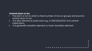 Central Atom or Ion
1. The atom or ion to which a fixed number of ions or groups are bound is
central atom or ion.
2. It is also referred as Lewis acid. e.g., in (NiCI2(H2O)4]. Ni is central
metal atom.
3. It is generally transition element or inner-transition element.
 