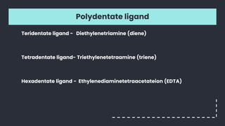 Polydentate ligand
Teridentate ligand - Diethylenetriamine (diene)
Tetradentate ligand- Triethylenetetraamine (triene)
Hexadentate ligand - Ethylenediaminetetraacetateion (EDTA)
 