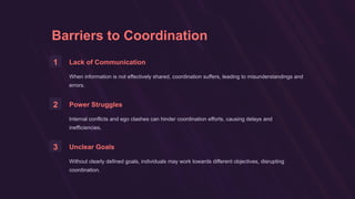 Barriers to Coordination
1 Lack of Communication
When information is not effectively shared, coordination suffers, leading to misunderstandings and
errors.
2 Power Struggles
Internal conflicts and ego clashes can hinder coordination efforts, causing delays and
inefficiencies.
3 Unclear Goals
Without clearly defined goals, individuals may work towards different objectives, disrupting
coordination.
 