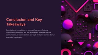 Conclusion and Key
Takeaways
Coordination is the backbone of successful teamwork, fostering
collaboration, productivity, and goal achievement. Embrace effective
communication, overcome barriers, and apply strategies to unlock the full
potential of coordination.
 