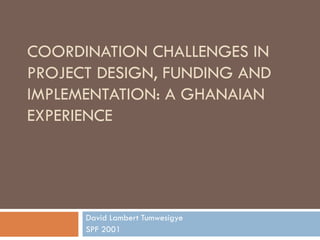 COORDINATION CHALLENGES IN PROJECT DESIGN, FUNDING AND IMPLEMENTATION: A GHANAIAN EXPERIENCE David Lambert Tumwesigye SPF 2001 