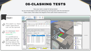 06-CLASHING TESTS
Now your sets is ready for being tested
1st you should adjust clash test settings by naming tests with the standard of
clash matrix, then select the degree of the clash [Hard-Clearance-etc.]
Clash 1
This clash is a “Hard
clash” type which
can not be ignored..
It is between MEP
DUCT VS STR.
FRAMING.
It is preffered to
asign this clash to
MEP engineer, so
he may adjust the
level or change the
design of the Duct.
 