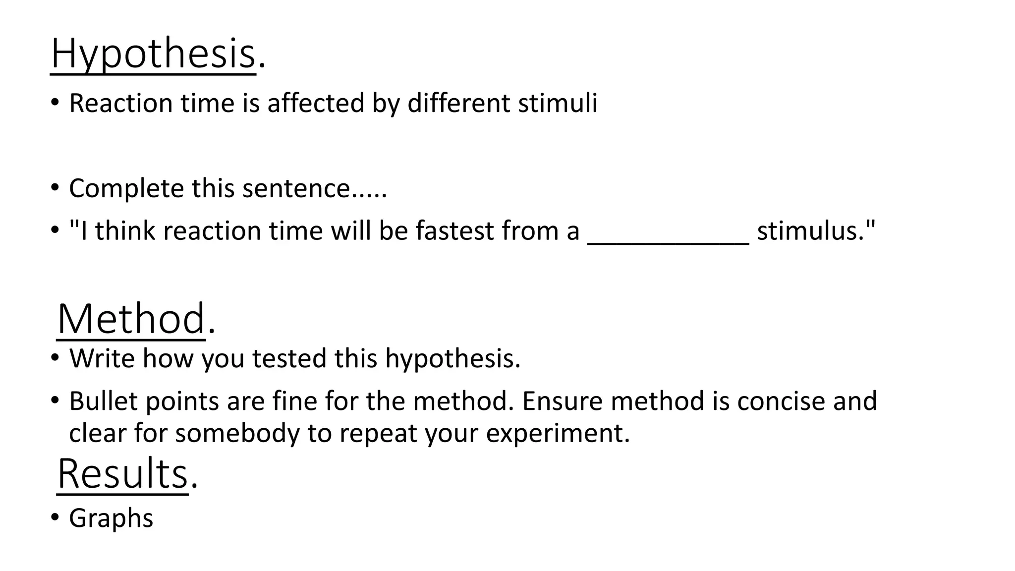 Hypothesis.
• Reaction time is affected by different stimuli
• Complete this sentence.....
• "I think reaction time will be fastest from a ___________ stimulus."
• Write how you tested this hypothesis.
• Bullet points are fine for the method. Ensure method is concise and
clear for somebody to repeat your experiment.
• Graphs
Method.
Results.
 