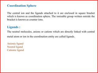 Coordination Sphere
The central ion and the ligands attached to it are enclosed in square bracket
which is known as coordination sphere. The ionisable group written outside the
bracket is known as counter ions.
Ligands :
The neutral molecules, anions or cations which are directly linked with central
metal atom or ion in the coordination entity are called ligands.
Anionic ligand
Neutral ligand
Cationic ligand
 