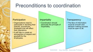 Preconditions to coordination
Participation
• Organizations need to
participate in deciding their
policies, procedures,
strategies that will affect
their operations.
• It will help to create an
atmosphere of respect and
goodwill for the
employees.
Impartiality
• Coordination should
advocate the principle of
impartiality.
Transparency
• The flow of information
must be smooth and
decision making process
must be open to all.
8/20/2020 Anju George , Associate Professor. 12
 