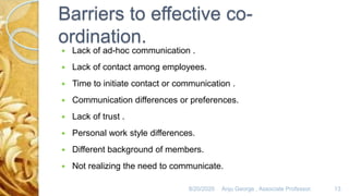 Barriers to effective co-
ordination.
 Lack of ad-hoc communication .
 Lack of contact among employees.
 Time to initiate contact or communication .
 Communication differences or preferences.
 Lack of trust .
 Personal work style differences.
 Different background of members.
 Not realizing the need to communicate.
8/20/2020 Anju George , Associate Professor. 13
 