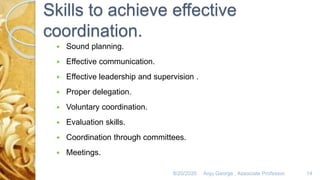 Skills to achieve effective
coordination.
 Sound planning.
 Effective communication.
 Effective leadership and supervision .
 Proper delegation.
 Voluntary coordination.
 Evaluation skills.
 Coordination through committees.
 Meetings.
8/20/2020 Anju George , Associate Professor. 14
 