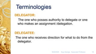 Terminologies
DELEGATOR:
The one who posses authority to delegate or one
who makes an assignment /delegation.
DELEGATEE:
The one who receives direction for what to do from the
delegator.
8/20/2020 Anju George , Associate Professor. 18
 