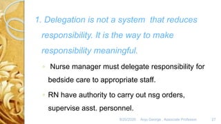 8/20/2020 Anju George , Associate Professor. 27
1. Delegation is not a system that reduces
responsibility. It is the way to make
responsibility meaningful.
◦ Nurse manager must delegate responsibility for
bedside care to appropriate staff.
◦ RN have authority to carry out nsg orders,
supervise asst. personnel.
 
