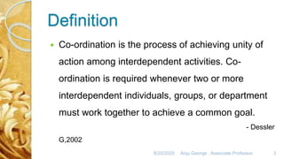 Definition
 Co-ordination is the process of achieving unity of
action among interdependent activities. Co-
ordination is required whenever two or more
interdependent individuals, groups, or department
must work together to achieve a common goal.
- Dessler
G,2002
8/20/2020 Anju George , Associate Professor. 3
 