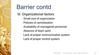 Barrier contd
III. Organizational factors
◦ Small size of organization
◦ Policies of centralization
◦ Availability of managerial personnel
◦ Absence of team spirit
◦ Lack of proper communication system
◦ Lack of proper control system.
8/20/2020 Anju George , Associate Professor. 37
 