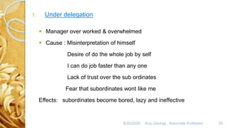 8/20/2020 Anju George , Associate Professor. 39
1. Under delegation
 Manager over worked & overwhelmed
 Cause : Misinterpretation of himself
Desire of do the whole job by self
I can do job faster than any one
Lack of trust over the sub ordinates
Fear that subordinates wont like me
Effects: subordinates become bored, lazy and ineffective
 