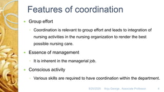 Features of coordination
 Group effort
◦ Coordination is relevant to group effort and leads to integration of
nursing activities in the nursing organization to render the best
possible nursing care.
 Essence of management
◦ It is inherent in the managerial job.
 Conscious activity
◦ Various skills are required to have coordination within the department.
8/20/2020 Anju George , Associate Professor. 4
 