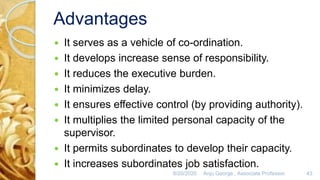 Advantages
 It serves as a vehicle of co-ordination.
 It develops increase sense of responsibility.
 It reduces the executive burden.
 It minimizes delay.
 It ensures effective control (by providing authority).
 It multiplies the limited personal capacity of the
supervisor.
 It permits subordinates to develop their capacity.
 It increases subordinates job satisfaction.
8/20/2020 Anju George , Associate Professor. 43
 
