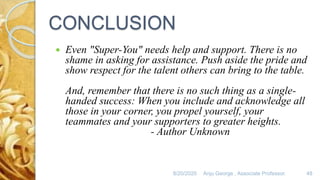 8/20/2020 Anju George , Associate Professor. 48
CONCLUSION
 Even "Super-You" needs help and support. There is no
shame in asking for assistance. Push aside the pride and
show respect for the talent others can bring to the table.
And, remember that there is no such thing as a single-
handed success: When you include and acknowledge all
those in your corner, you propel yourself, your
teammates and your supporters to greater heights.
- Author Unknown
 